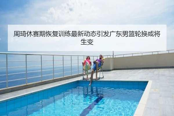 周琦休赛期恢复训练最新动态引发广东男篮轮换或将生变